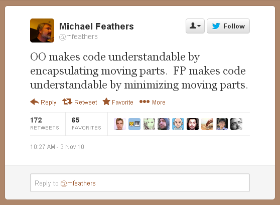 OO makes code understandable by encapsulating moving parts.  FP makes code understandable by minimizing moving parts.